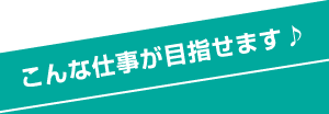 こんな仕事が目指せます♪